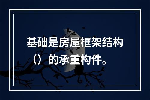 基础是房屋框架结构（）的承重构件。