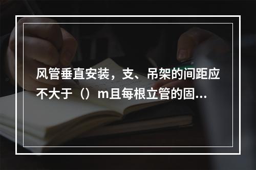 风管垂直安装，支、吊架的间距应不大于（）m且每根立管的固定件