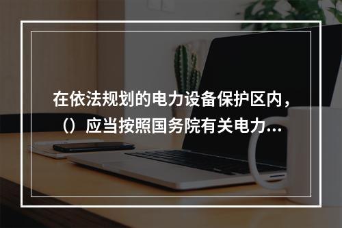 在依法规划的电力设备保护区内，（）应当按照国务院有关电力设施