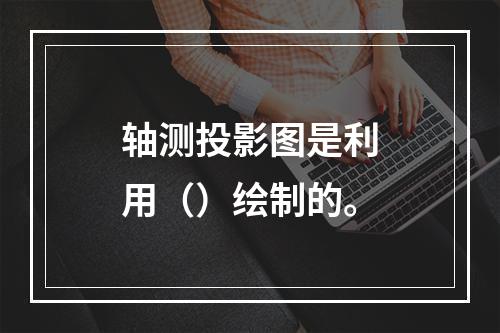 轴测投影图是利用（）绘制的。