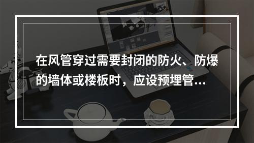 在风管穿过需要封闭的防火、防爆的墙体或楼板时，应设预埋管或防