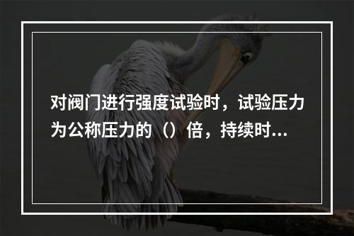 对阀门进行强度试验时，试验压力为公称压力的（）倍，持续时间不