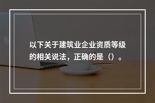 以下关于建筑业企业资质等级的相关说法，正确的是（）。