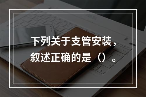 下列关于支管安装，叙述正确的是（）。