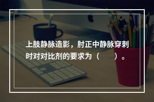 上肢静脉造影，肘正中静脉穿刺时对对比剂的要求为（　　）。