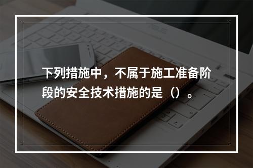 下列措施中，不属于施工准备阶段的安全技术措施的是（）。