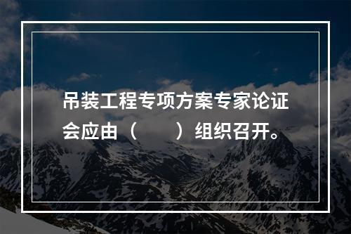 吊装工程专项方案专家论证会应由（　　）组织召开。