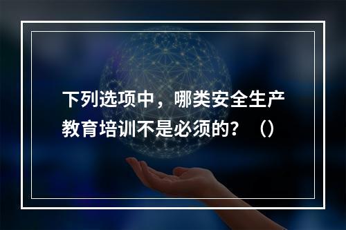 下列选项中，哪类安全生产教育培训不是必须的？（）