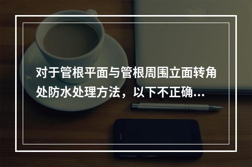 对于管根平面与管根周围立面转角处防水处理方法，以下不正确的是