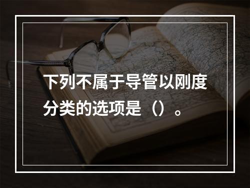 下列不属于导管以刚度分类的选项是（）。