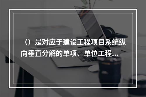 （）是对应于建设工程项目系统纵向垂直分解的单项、单位工程项目