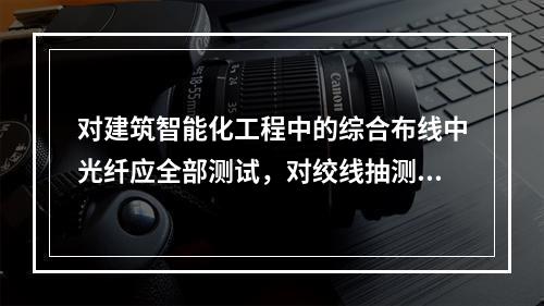 对建筑智能化工程中的综合布线中光纤应全部测试，对绞线抽测10