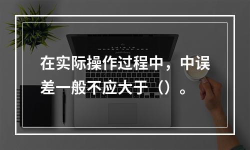 在实际操作过程中，中误差一般不应大于（）。