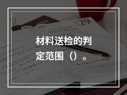 材料送检的判定范围（）。