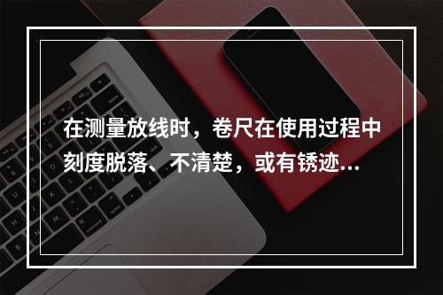 在测量放线时，卷尺在使用过程中刻度脱落、不清楚，或有锈迹时要