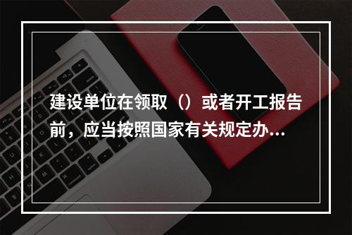 建设单位在领取（）或者开工报告前，应当按照国家有关规定办理工