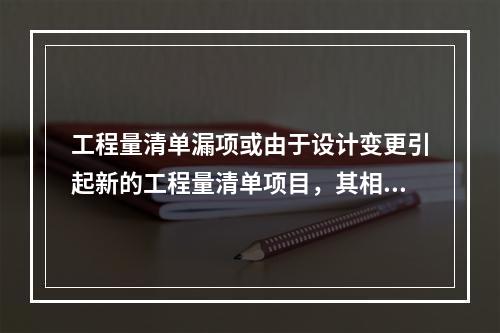 工程量清单漏项或由于设计变更引起新的工程量清单项目，其相应综