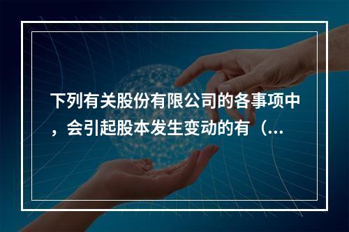 下列有关股份有限公司的各事项中，会引起股本发生变动的有（　）