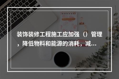 装饰装修工程施工应加强（）管理，降低物料和能源的消耗，减少生