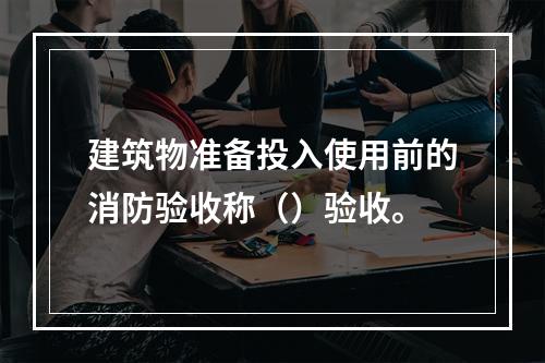 建筑物准备投入使用前的消防验收称（）验收。