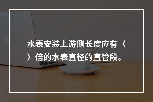 水表安装上游侧长度应有（）倍的水表直径的直管段。