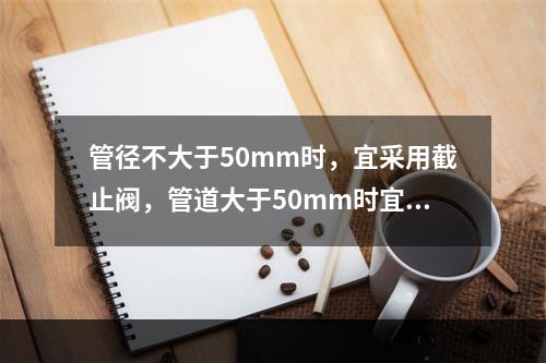 管径不大于50mm时，宜采用截止阀，管道大于50mm时宜采用