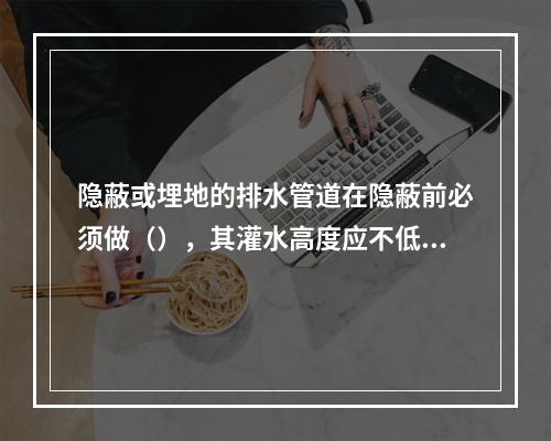 隐蔽或埋地的排水管道在隐蔽前必须做（），其灌水高度应不低于底