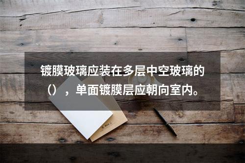 镀膜玻璃应装在多层中空玻璃的（），单面镀膜层应朝向室内。