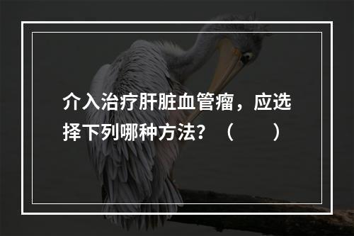 介入治疗肝脏血管瘤，应选择下列哪种方法？（　　）