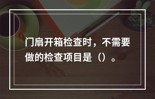 门扇开箱检查时，不需要做的检查项目是（）。