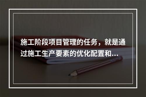 施工阶段项目管理的任务，就是通过施工生产要素的优化配置和动态