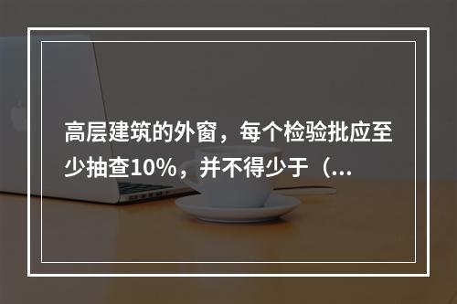 高层建筑的外窗，每个检验批应至少抽查10％，并不得少于（）。