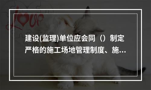 建设(监理)单位应会同（）制定严格的施工场地管理制度、施工纪