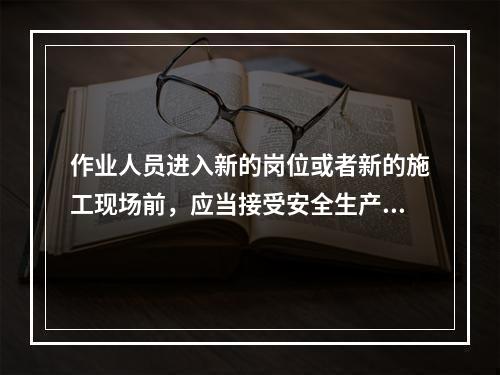 作业人员进入新的岗位或者新的施工现场前，应当接受安全生产教育