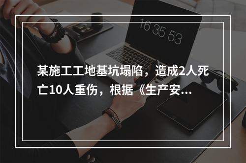 某施工工地基坑塌陷，造成2人死亡10人重伤，根据《生产安全事