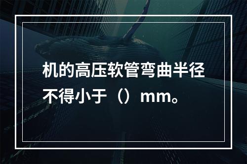 机的高压软管弯曲半径不得小于（）mm。