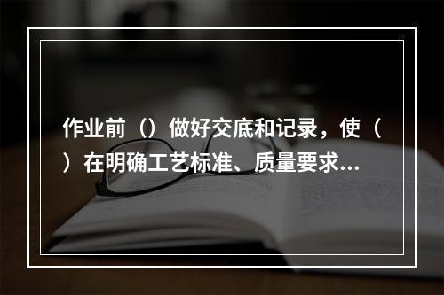 作业前（）做好交底和记录，使（）在明确工艺标准、质量要求的基