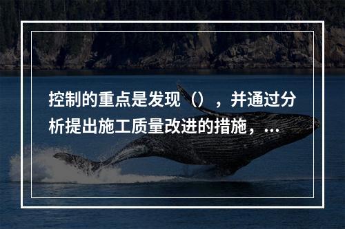 控制的重点是发现（），并通过分析提出施工质量改进的措施，保持