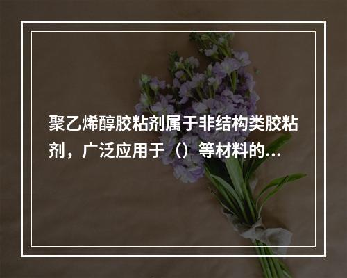 聚乙烯醇胶粘剂属于非结构类胶粘剂，广泛应用于（）等材料的粘结