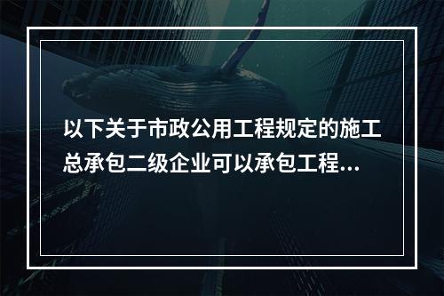 以下关于市政公用工程规定的施工总承包二级企业可以承包工程范围