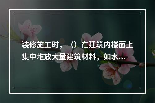 装修施工时，（）在建筑内楼面上集中堆放大量建筑材料，如水泥、