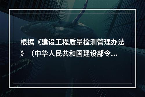 根据《建设工程质量检测管理办法》（中华人民共和国建设部令第-