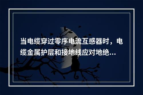 当电缆穿过零序电流互感器时，电缆金属护层和接地线应对地绝缘。