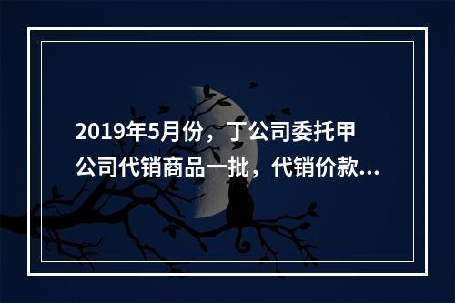 2019年5月份，丁公司委托甲公司代销商品一批，代销价款为3