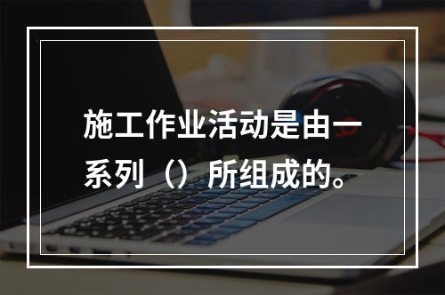 施工作业活动是由一系列（）所组成的。