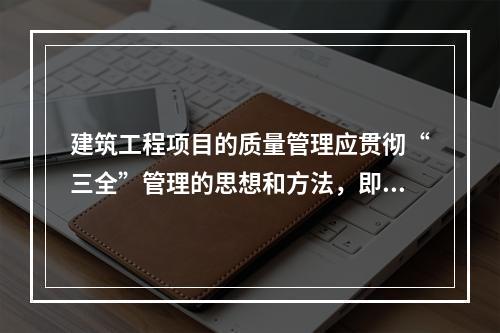 建筑工程项目的质量管理应贯彻“三全”管理的思想和方法，即全面