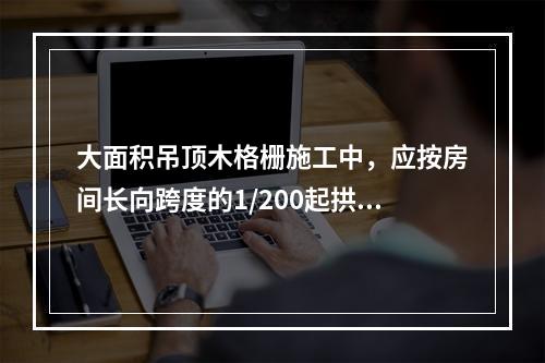 大面积吊顶木格栅施工中，应按房间长向跨度的1/200起拱。