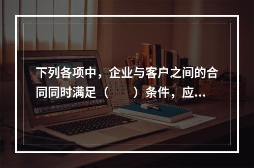 下列各项中，企业与客户之间的合同同时满足（　　）条件，应当在