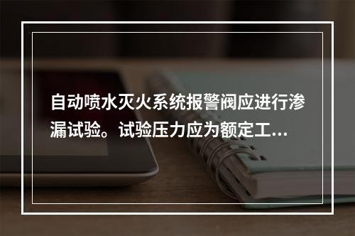 自动喷水灭火系统报警阀应进行渗漏试验。试验压力应为额定工作压