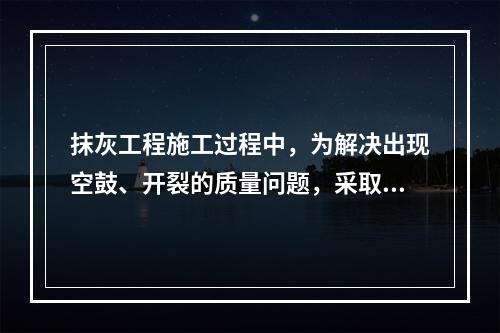 抹灰工程施工过程中，为解决出现空鼓、开裂的质量问题，采取的措